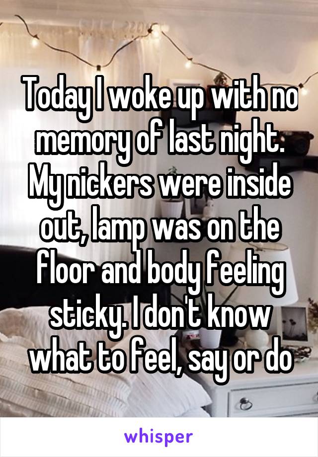 Today I woke up with no memory of last night. My nickers were inside out, lamp was on the floor and body feeling sticky. I don't know what to feel, say or do