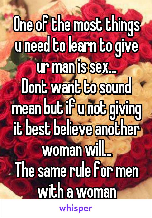 One of the most things u need to learn to give ur man is sex...
Dont want to sound mean but if u not giving it best believe another woman will...
The same rule for men with a woman