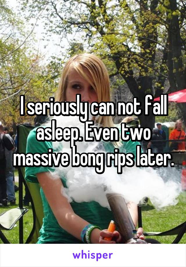 I seriously can not fall asleep. Even two massive bong rips later.