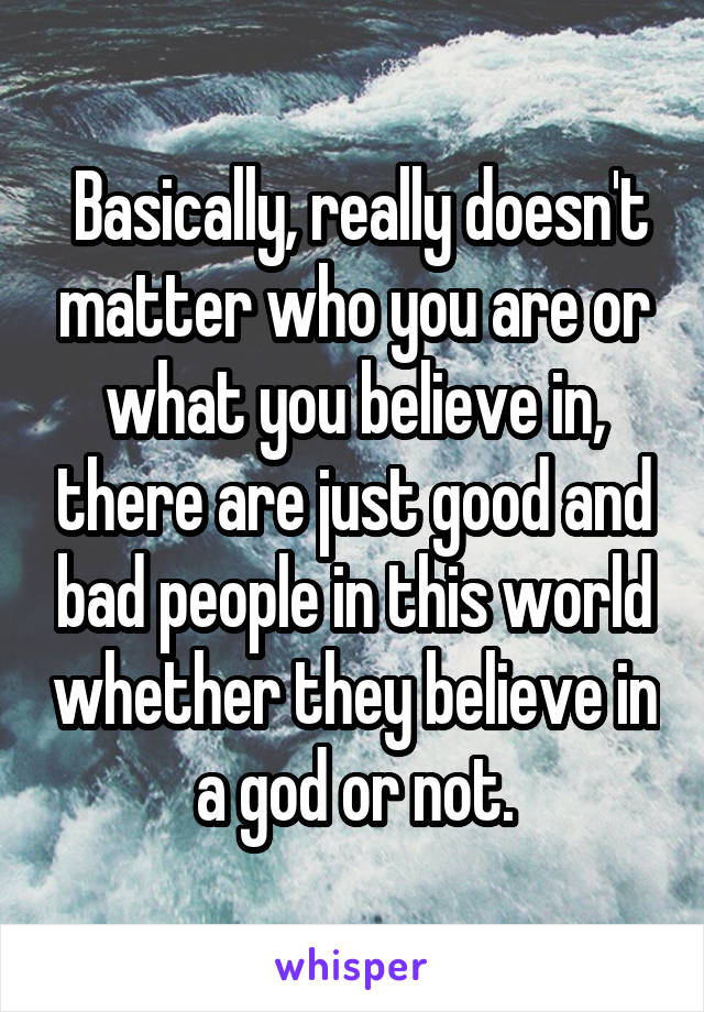  Basically, really doesn't matter who you are or what you believe in, there are just good and bad people in this world whether they believe in a god or not.