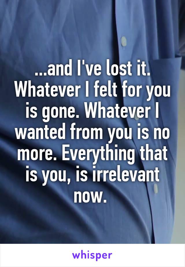 ...and I've lost it. Whatever I felt for you is gone. Whatever I wanted from you is no more. Everything that is you, is irrelevant now. 