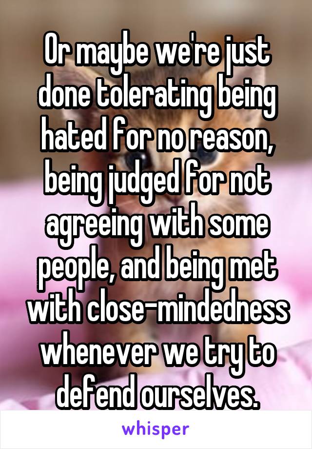 Or maybe we're just done tolerating being hated for no reason, being judged for not agreeing with some people, and being met with close-mindedness whenever we try to defend ourselves.