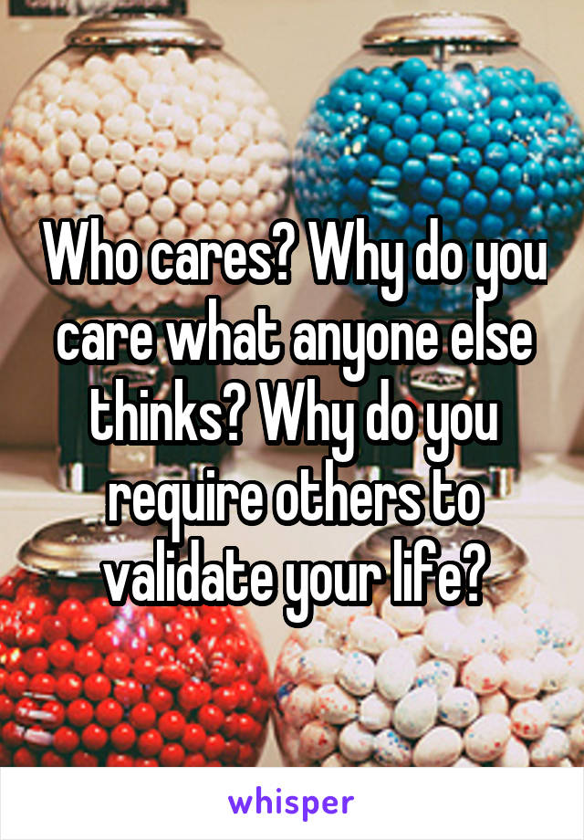 Who cares? Why do you care what anyone else thinks? Why do you require others to validate your life?