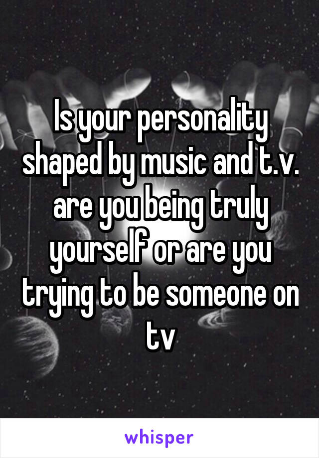 Is your personality shaped by music and t.v. are you being truly yourself or are you trying to be someone on tv