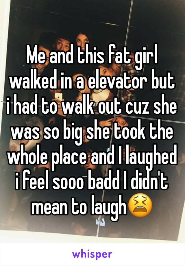 Me and this fat girl walked in a elevator but i had to walk out cuz she was so big she took the whole place and I laughed i feel sooo badd I didn't mean to laugh😫