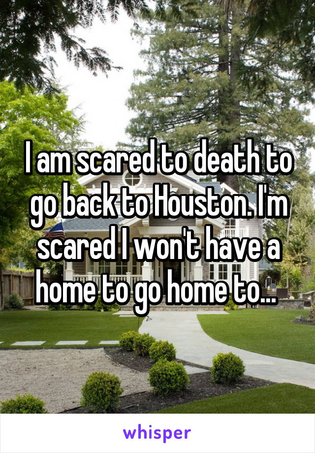 I am scared to death to go back to Houston. I'm scared I won't have a home to go home to... 