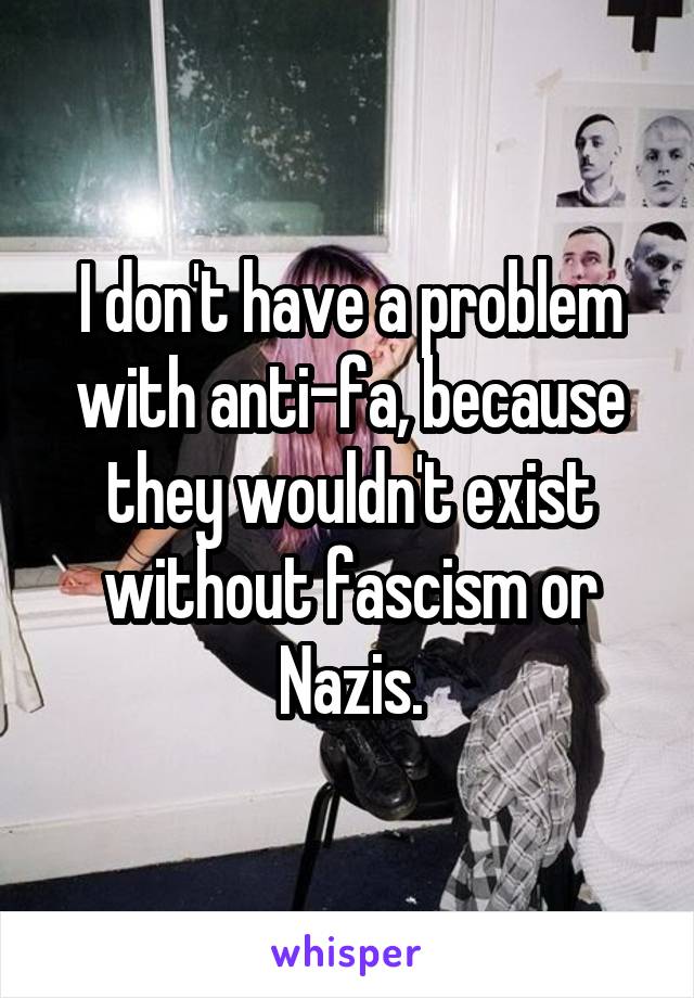 I don't have a problem with anti-fa, because they wouldn't exist without fascism or Nazis.