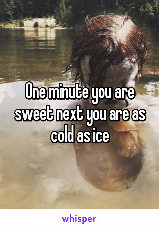 One minute you are sweet next you are as cold as ice