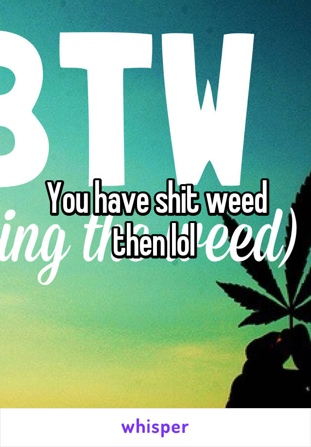 You have shit weed then lol 