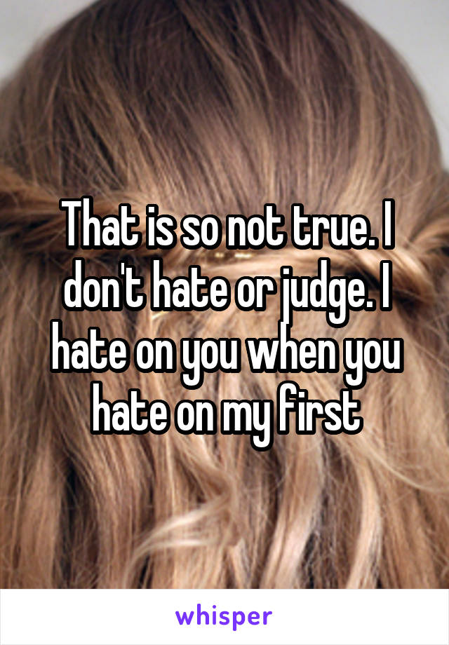 That is so not true. I don't hate or judge. I hate on you when you hate on my first