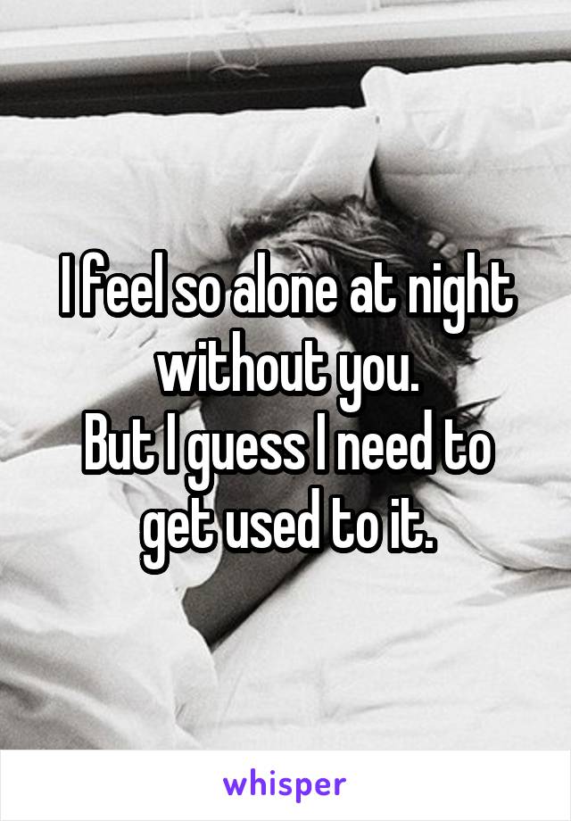 I feel so alone at night without you.
But I guess I need to get used to it.