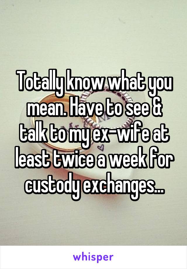 Totally know what you mean. Have to see & talk to my ex-wife at least twice a week for custody exchanges...