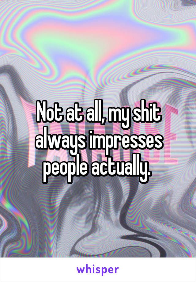 Not at all, my shit always impresses people actually. 