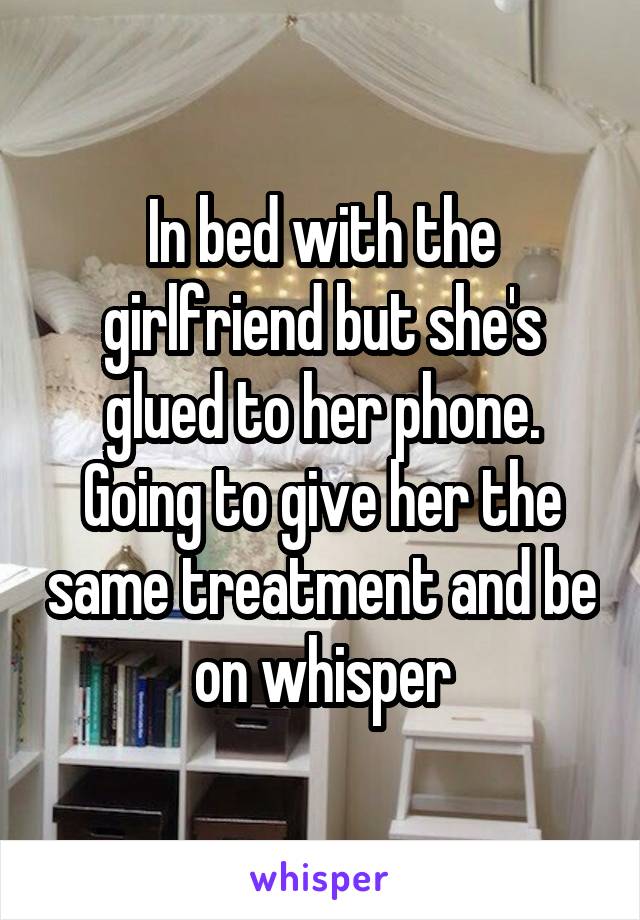 In bed with the girlfriend but she's glued to her phone. Going to give her the same treatment and be on whisper