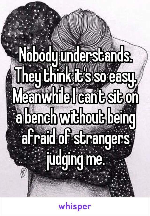 Nobody understands. They think it's so easy. Meanwhile I can't sit on a bench without being afraid of strangers judging me.