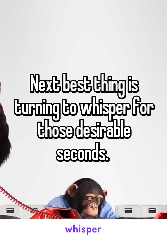 Next best thing is turning to whisper for those desirable seconds. 