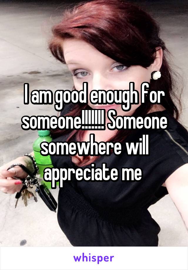 I am good enough for someone!!!!!!! Someone somewhere will appreciate me 