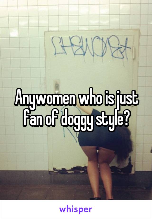 Anywomen who is just fan of doggy style?