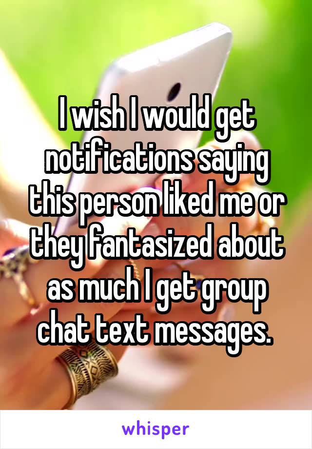 I wish I would get notifications saying this person liked me or they fantasized about as much I get group chat text messages. 