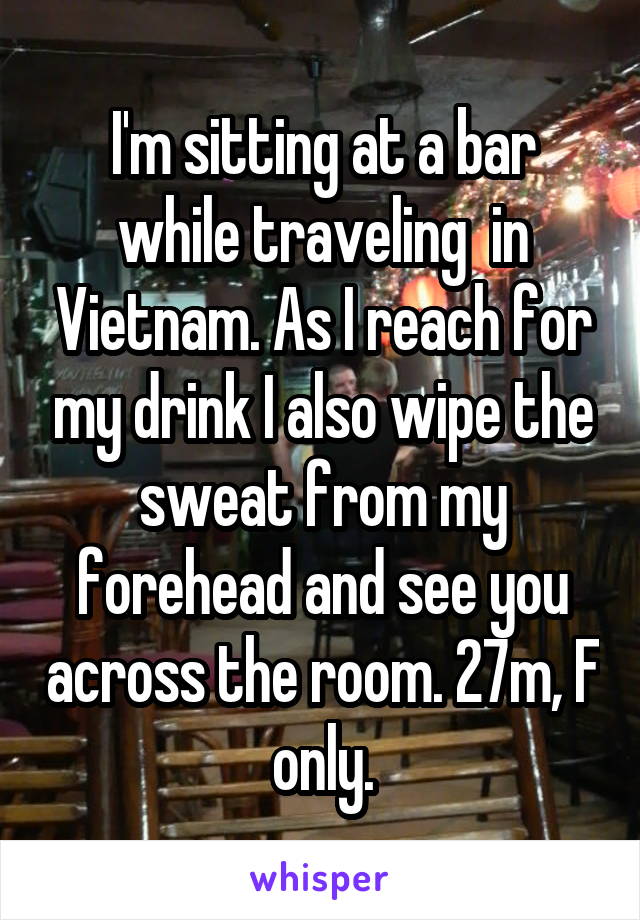 I'm sitting at a bar while traveling  in Vietnam. As I reach for my drink I also wipe the sweat from my forehead and see you across the room. 27m, F only.