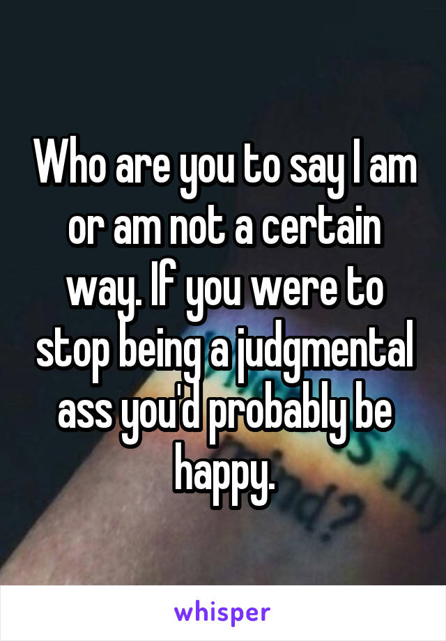 Who are you to say I am or am not a certain way. If you were to stop being a judgmental ass you'd probably be happy.