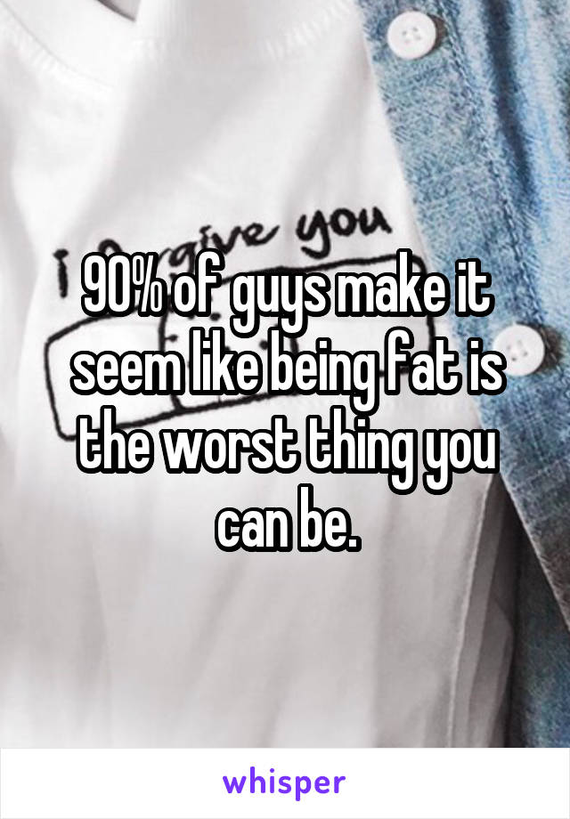 90% of guys make it seem like being fat is the worst thing you can be.