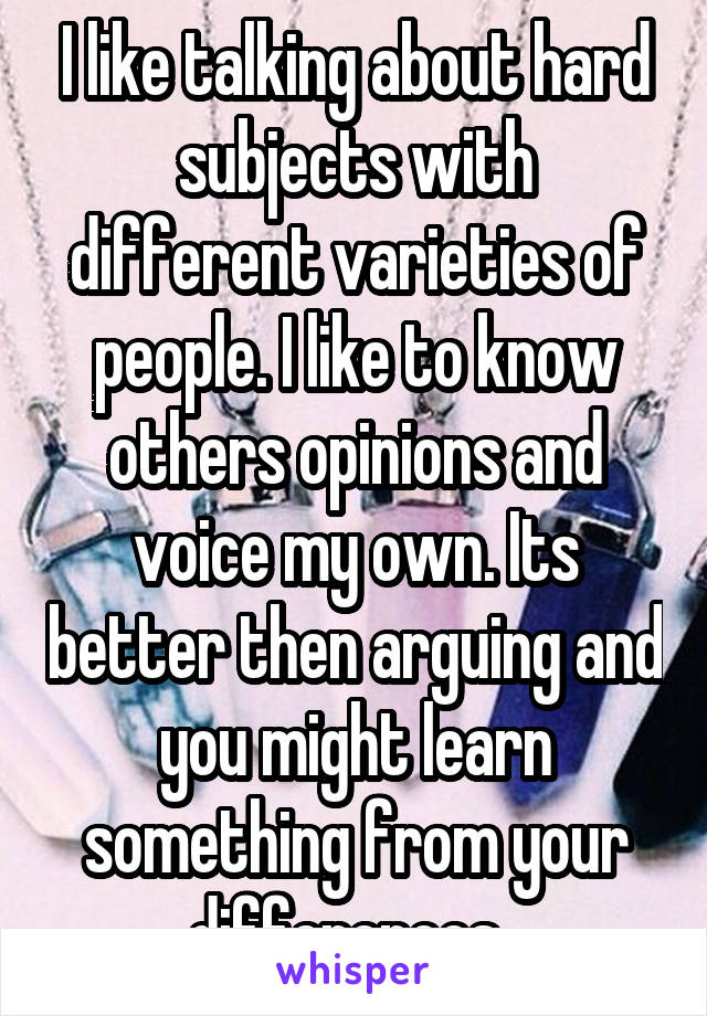 I like talking about hard subjects with different varieties of people. I like to know others opinions and voice my own. Its better then arguing and you might learn something from your differences. 