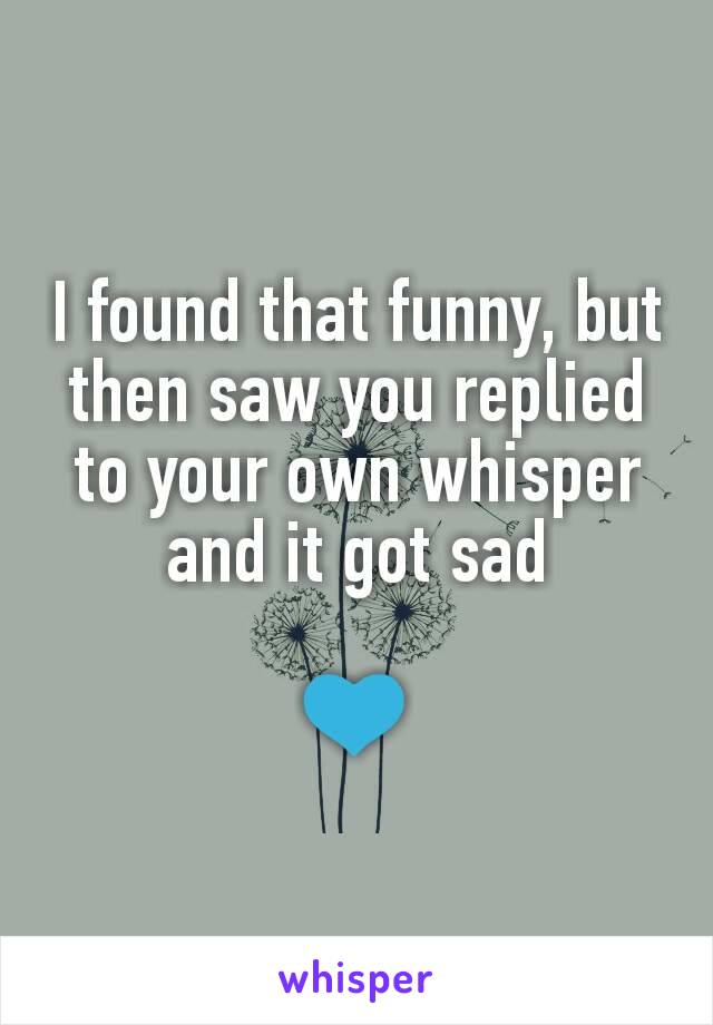 I found that funny, but then saw you replied to your own whisper and it got sad

💙