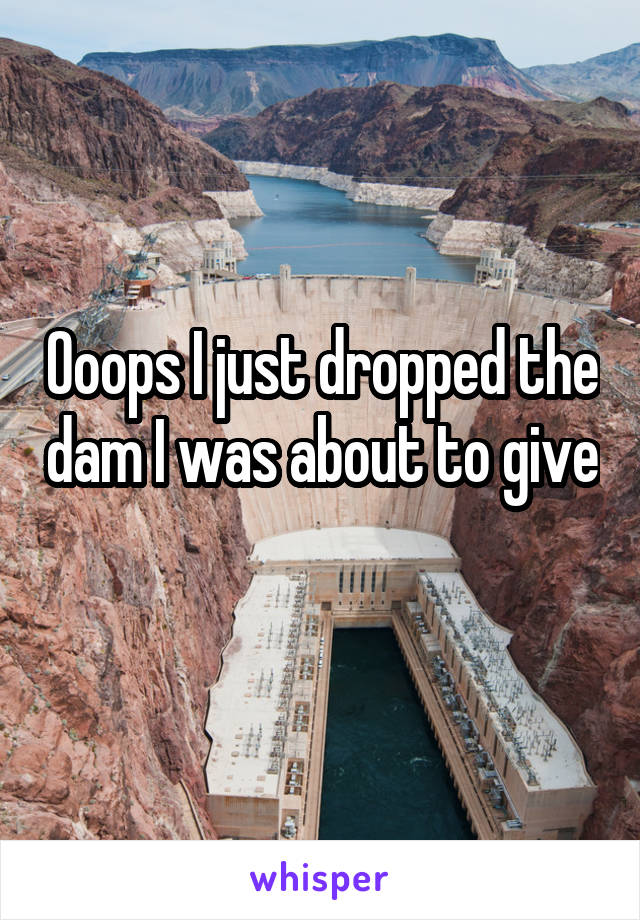 Ooops I just dropped the dam I was about to give
