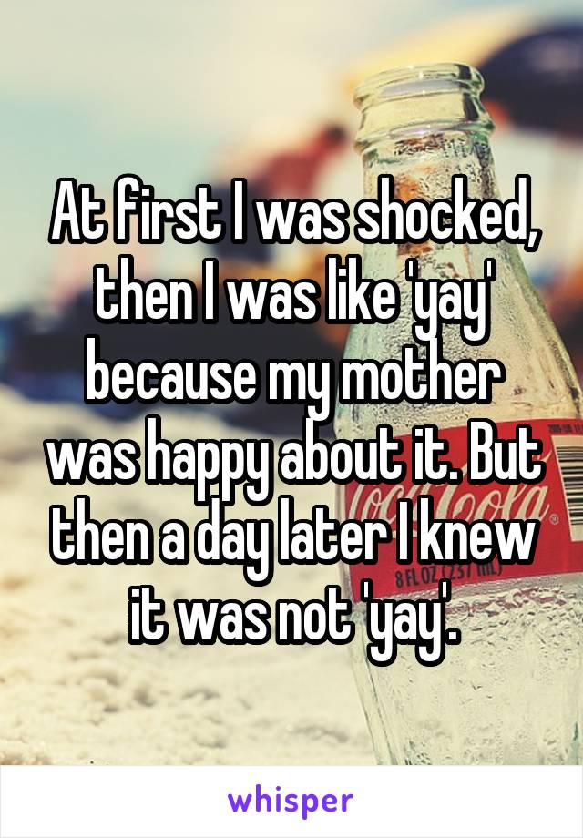 At first I was shocked, then I was like 'yay' because my mother was happy about it. But then a day later I knew it was not 'yay'.