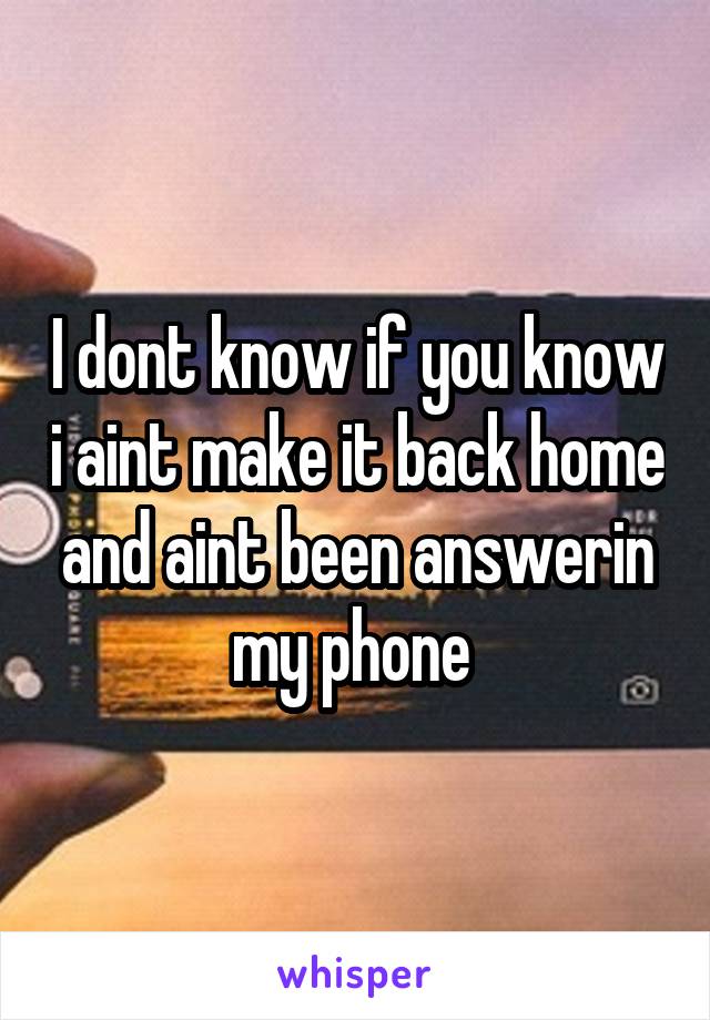 I dont know if you know i aint make it back home and aint been answerin my phone 