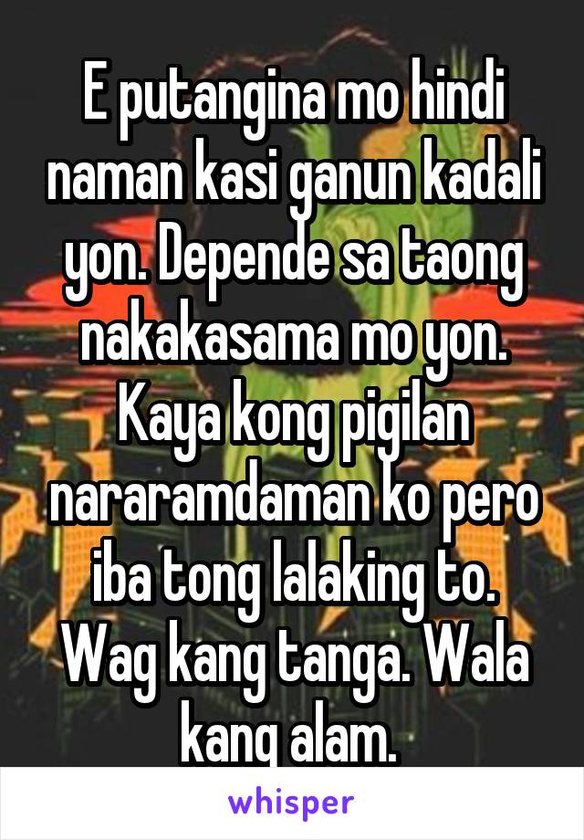 E putangina mo hindi naman kasi ganun kadali yon. Depende sa taong nakakasama mo yon. Kaya kong pigilan nararamdaman ko pero iba tong lalaking to. Wag kang tanga. Wala kang alam. 