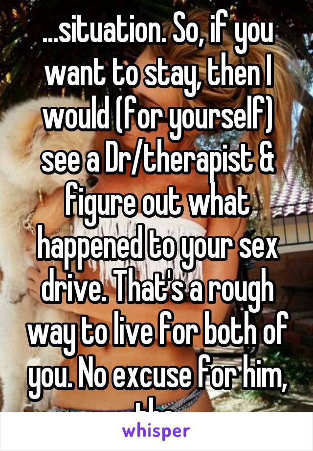 ...situation. So, if you want to stay, then I would (for yourself) see a Dr/therapist & figure out what happened to your sex drive. That's a rough way to live for both of you. No excuse for him, tho.