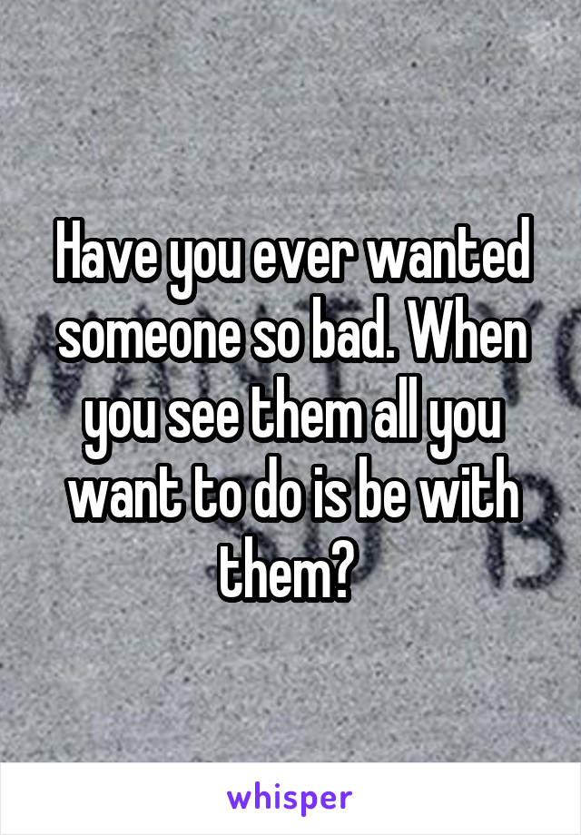 Have you ever wanted someone so bad. When you see them all you want to do is be with them? 