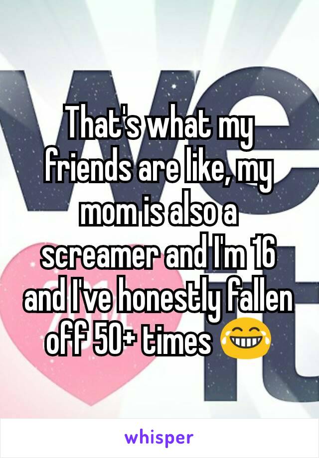 That's what my friends are like, my mom is also a screamer and I'm 16 and I've honestly fallen off 50+ times 😂