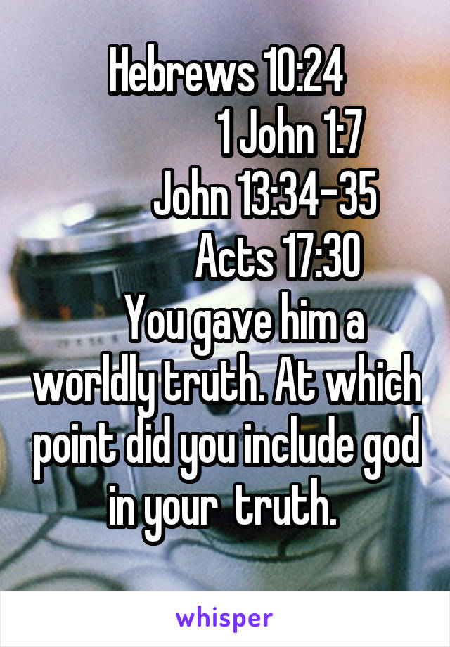 Hebrews 10:24
               1 John 1:7
         John 13:34-35
            Acts 17:30
    You gave him a worldly truth. At which point did you include god in your  truth. 
