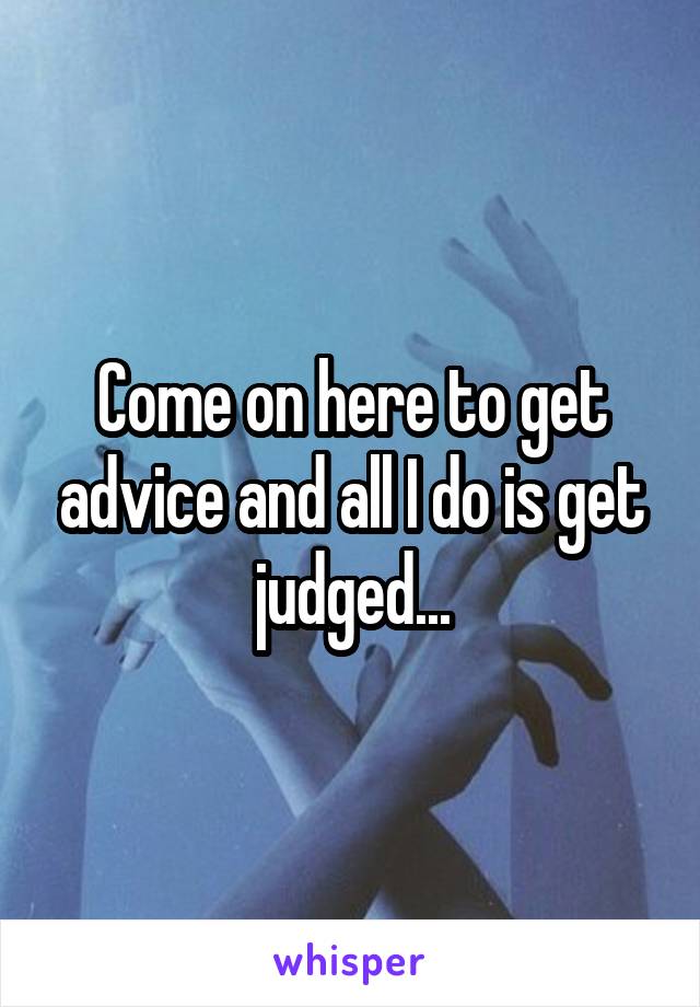 Come on here to get advice and all I do is get judged...