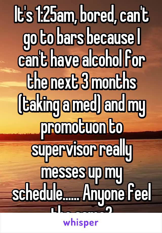 It's 1:25am, bored, can't go to bars because I can't have alcohol for the next 3 months (taking a med) and my promotuon to supervisor really messes up my schedule...... Anyone feel the same?