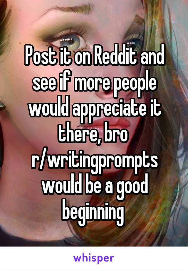 Post it on Reddit and see if more people would appreciate it there, bro 
r/writingprompts would be a good beginning 