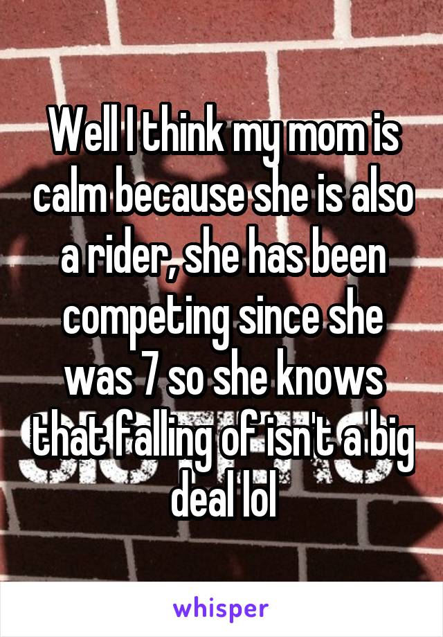 Well I think my mom is calm because she is also a rider, she has been competing since she was 7 so she knows that falling of isn't a big deal lol