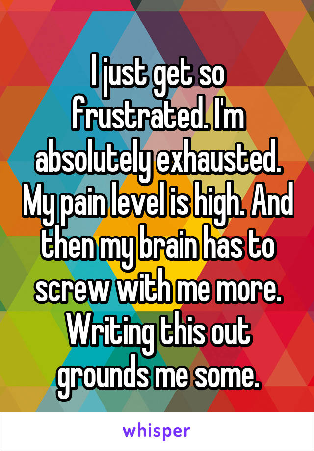 I just get so frustrated. I'm absolutely exhausted. My pain level is high. And then my brain has to screw with me more. Writing this out grounds me some.