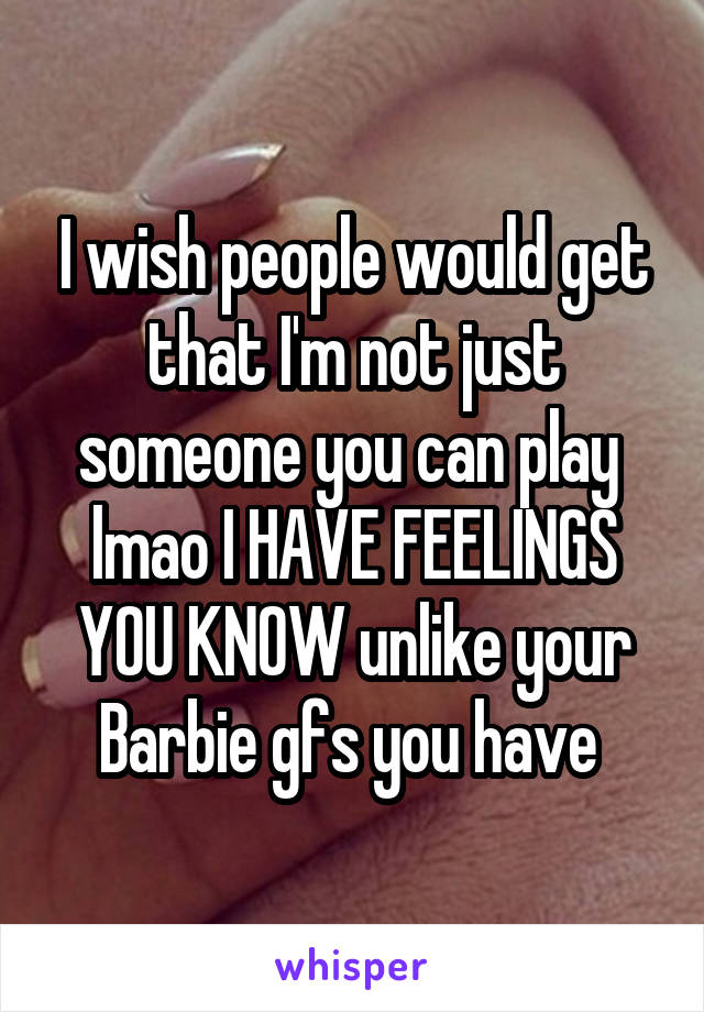 I wish people would get that I'm not just someone you can play  lmao I HAVE FEELINGS YOU KNOW unlike your Barbie gfs you have 