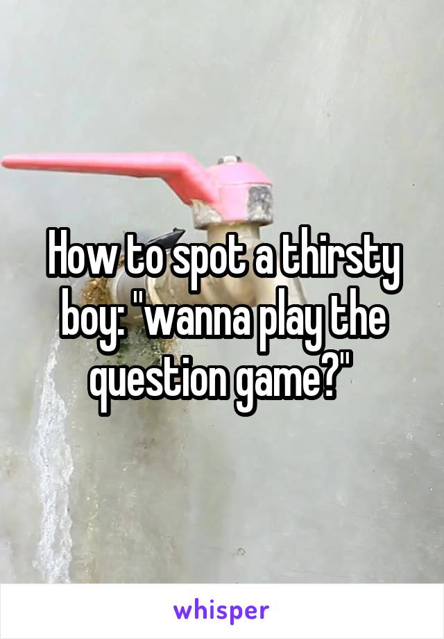 How to spot a thirsty boy: "wanna play the question game?" 