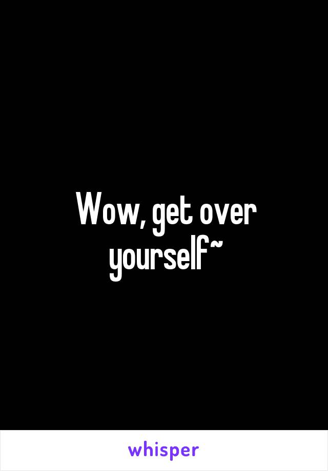 Wow, get over yourself~