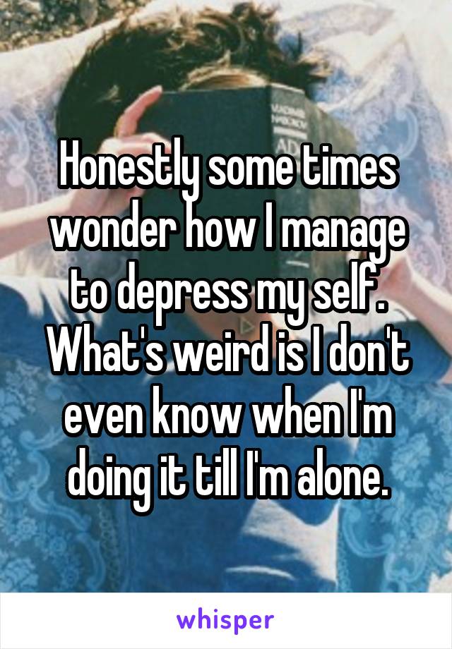 Honestly some times wonder how I manage to depress my self. What's weird is I don't even know when I'm doing it till I'm alone.