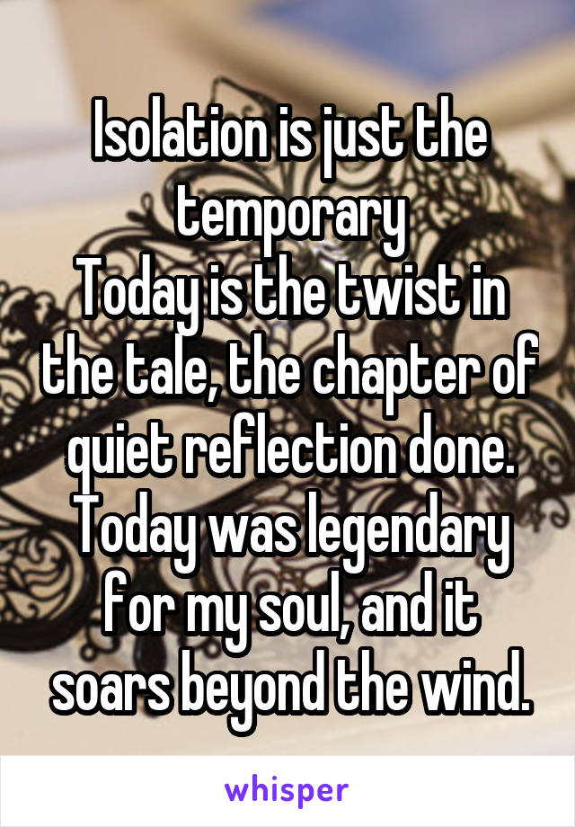 Isolation is just the temporary
Today is the twist in the tale, the chapter of quiet reflection done. Today was legendary for my soul, and it soars beyond the wind.