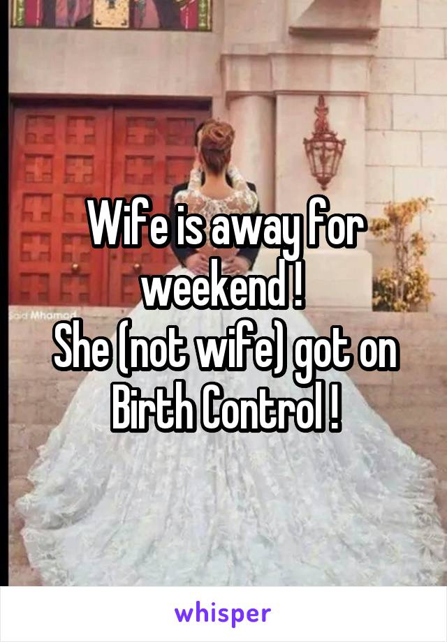 Wife is away for weekend ! 
She (not wife) got on Birth Control !