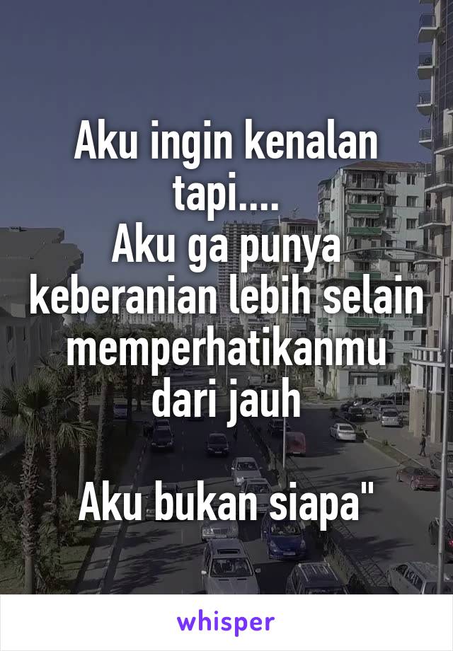 Aku ingin kenalan tapi....
Aku ga punya keberanian lebih selain memperhatikanmu dari jauh

Aku bukan siapa"