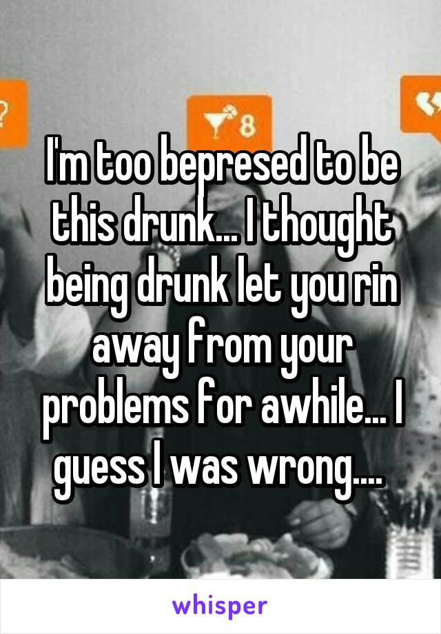 I'm too bepresed to be this drunk... I thought being drunk let you rin away from your problems for awhile... I guess I was wrong.... 