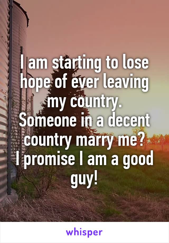 I am starting to lose hope of ever leaving my country.
Someone in a decent country marry me?
I promise I am a good guy!